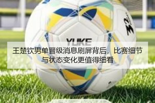 王楚钦男单晋级消息刷屏背后，比赛细节与状态变化更值得细看（xingkongtiyuapp）