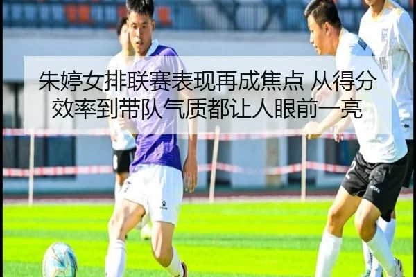 朱婷女排联赛表现再成焦点 从得分效率到带队气质都让人眼前一亮（xingkongtiyuapp）
